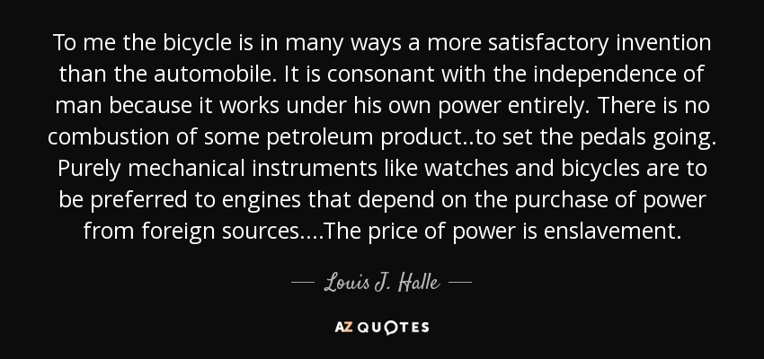 To me the bicycle is in many ways a more satisfactory invention than the automobile. It is consonant with the independence of man because it works under his own power entirely. There is no combustion of some petroleum product..to set the pedals going. Purely mechanical instruments like watches and bicycles are to be preferred to engines that depend on the purchase of power from foreign sources....The price of power is enslavement. - Louis J. Halle