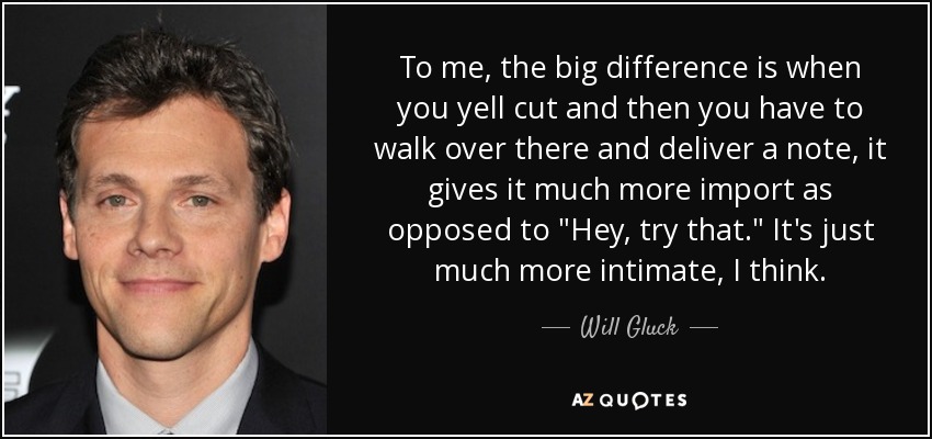 To me, the big difference is when you yell cut and then you have to walk over there and deliver a note, it gives it much more import as opposed to 