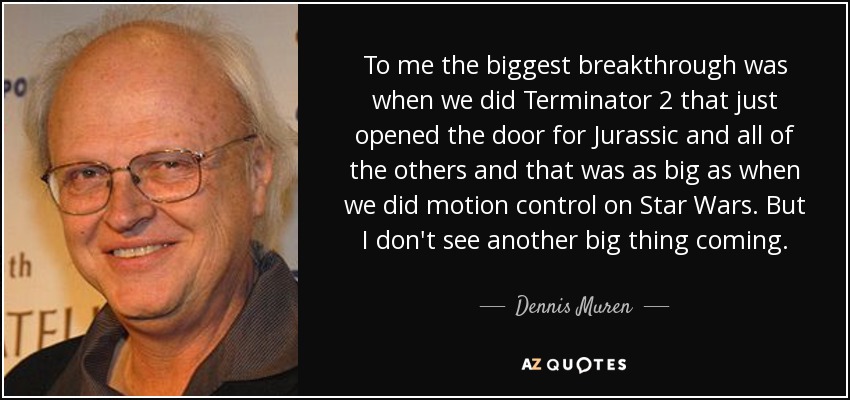 To me the biggest breakthrough was when we did Terminator 2 that just opened the door for Jurassic and all of the others and that was as big as when we did motion control on Star Wars. But I don't see another big thing coming. - Dennis Muren