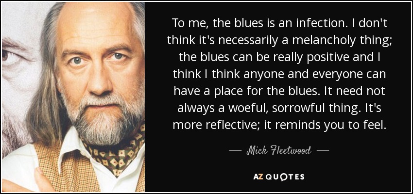 To me, the blues is an infection. I don't think it's necessarily a melancholy thing; the blues can be really positive and I think I think anyone and everyone can have a place for the blues. It need not always a woeful, sorrowful thing. It's more reflective; it reminds you to feel. - Mick Fleetwood