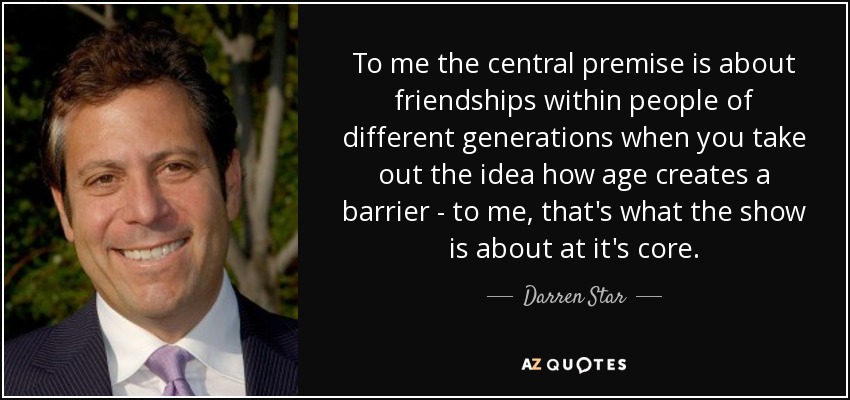To me the central premise is about friendships within people of different generations when you take out the idea how age creates a barrier - to me, that's what the show is about at it's core. - Darren Star