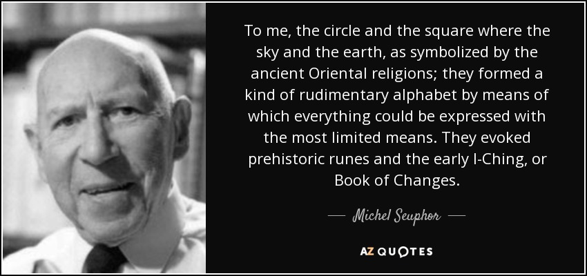 To me, the circle and the square where the sky and the earth, as symbolized by the ancient Oriental religions; they formed a kind of rudimentary alphabet by means of which everything could be expressed with the most limited means. They evoked prehistoric runes and the early I-Ching, or Book of Changes. - Michel Seuphor