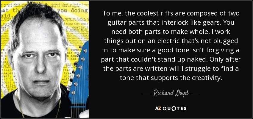 To me, the coolest riffs are composed of two guitar parts that interlock like gears. You need both parts to make whole. I work things out on an electric that's not plugged in to make sure a good tone isn't forgiving a part that couldn't stand up naked. Only after the parts are written will I struggle to find a tone that supports the creativity. - Richard Lloyd