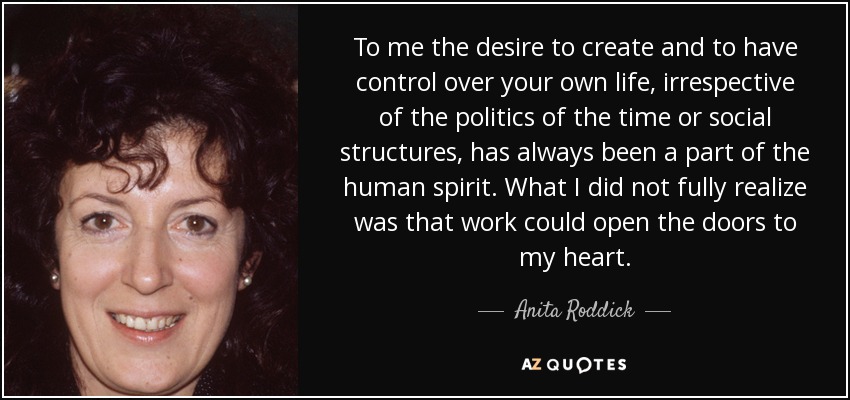 To me the desire to create and to have control over your own life, irrespective of the politics of the time or social structures, has always been a part of the human spirit. What I did not fully realize was that work could open the doors to my heart. - Anita Roddick