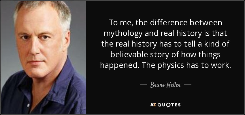 To me, the difference between mythology and real history is that the real history has to tell a kind of believable story of how things happened. The physics has to work. - Bruno Heller