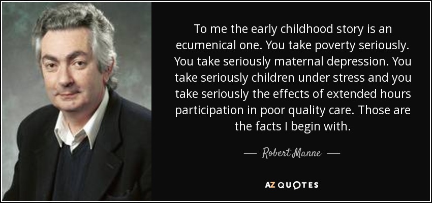 To me the early childhood story is an ecumenical one. You take poverty seriously. You take seriously maternal depression. You take seriously children under stress and you take seriously the effects of extended hours participation in poor quality care. Those are the facts I begin with. - Robert Manne