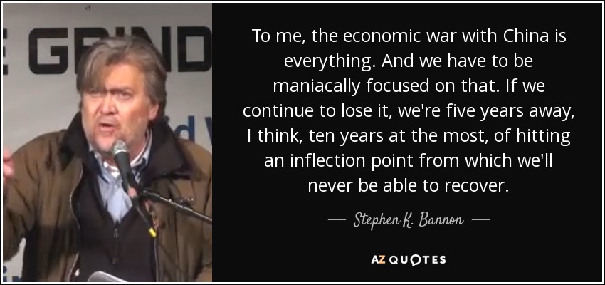 To me, the economic war with China is everything. And we have to be maniacally focused on that. If we continue to lose it, we're five years away, I think, ten years at the most, of hitting an inflection point from which we'll never be able to recover. - Stephen K. Bannon