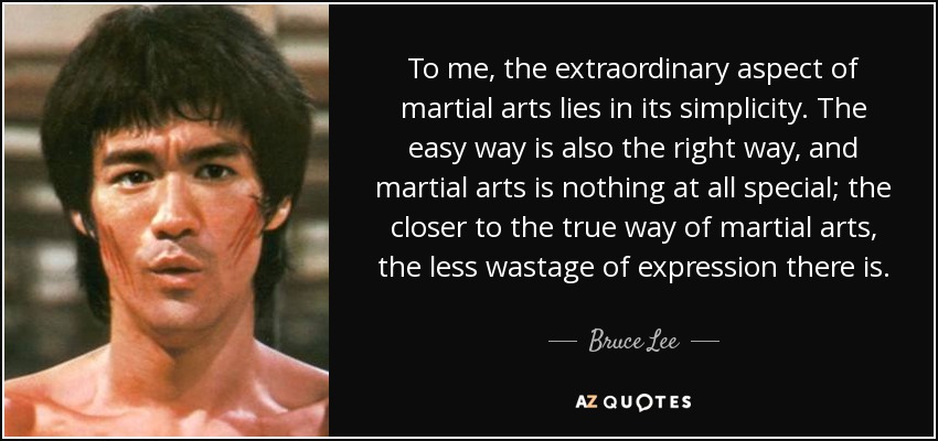 To me, the extraordinary aspect of martial arts lies in its simplicity. The easy way is also the right way, and martial arts is nothing at all special; the closer to the true way of martial arts, the less wastage of expression there is. - Bruce Lee