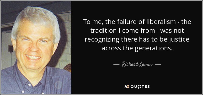 To me, the failure of liberalism - the tradition I come from - was not recognizing there has to be justice across the generations. - Richard Lamm
