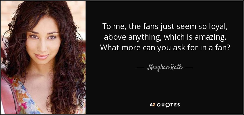 To me, the fans just seem so loyal, above anything, which is amazing. What more can you ask for in a fan? - Meaghan Rath