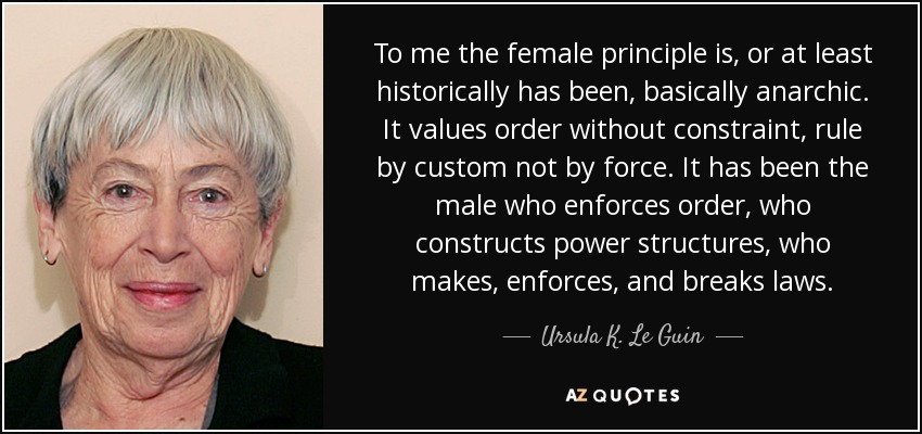 To me the female principle is, or at least historically has been, basically anarchic. It values order without constraint, rule by custom not by force. It has been the male who enforces order, who constructs power structures, who makes, enforces, and breaks laws. - Ursula K. Le Guin