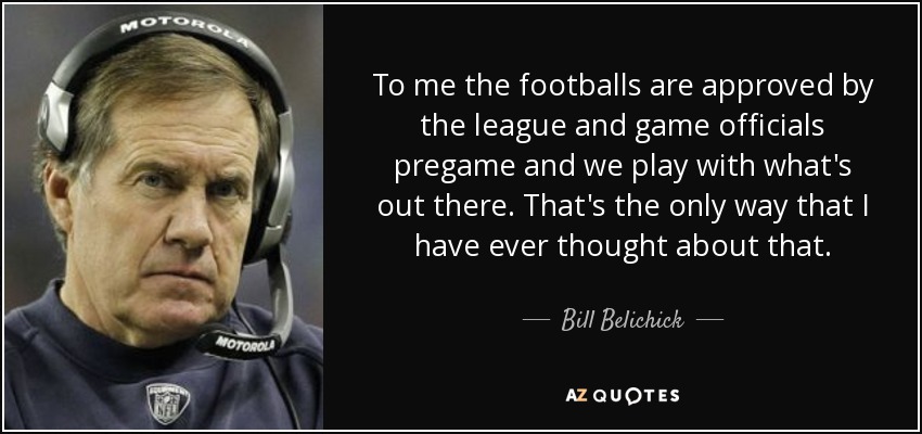 To me the footballs are approved by the league and game officials pregame and we play with what's out there. That's the only way that I have ever thought about that. - Bill Belichick