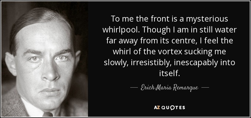 To me the front is a mysterious whirlpool. Though I am in still water far away from its centre, I feel the whirl of the vortex sucking me slowly, irresistibly, inescapably into itself. - Erich Maria Remarque