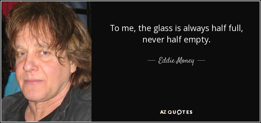 To me, the glass is always half full, never half empty. - Eddie Money