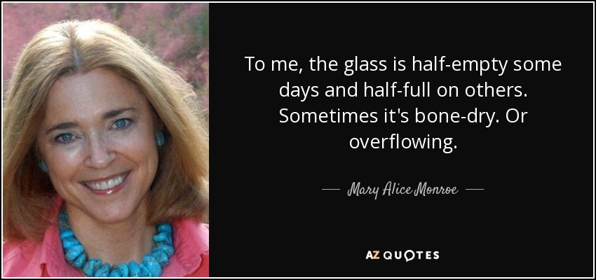 To me, the glass is half-empty some days and half-full on others. Sometimes it's bone-dry. Or overflowing. - Mary Alice Monroe