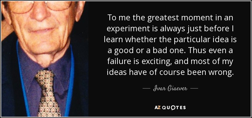 To me the greatest moment in an experiment is always just before I learn whether the particular idea is a good or a bad one. Thus even a failure is exciting, and most of my ideas have of course been wrong. - Ivar Giaever