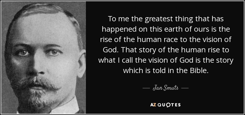 To me the greatest thing that has happened on this earth of ours is the rise of the human race to the vision of God. That story of the human rise to what I call the vision of God is the story which is told in the Bible. - Jan Smuts