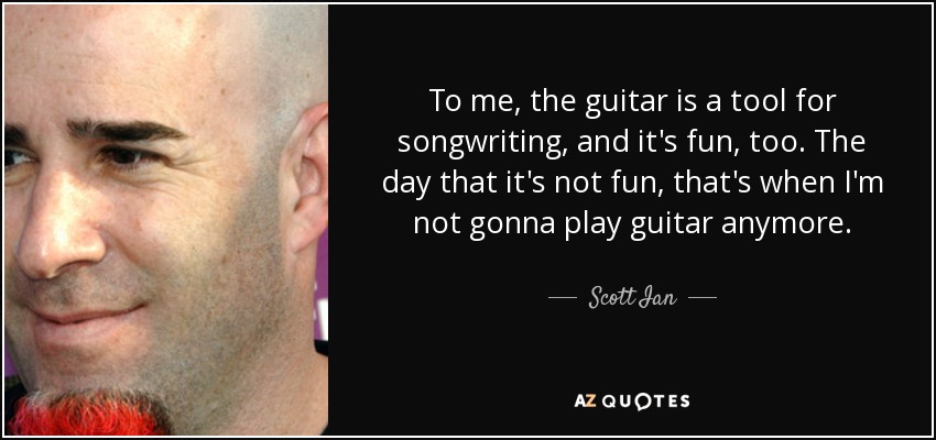 To me, the guitar is a tool for songwriting, and it's fun, too. The day that it's not fun, that's when I'm not gonna play guitar anymore. - Scott Ian