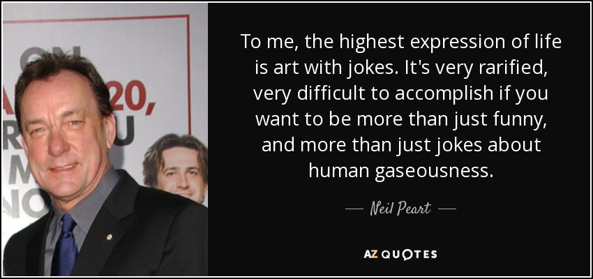 To me, the highest expression of life is art with jokes. It's very rarified, very difficult to accomplish if you want to be more than just funny, and more than just jokes about human gaseousness. - Neil Peart