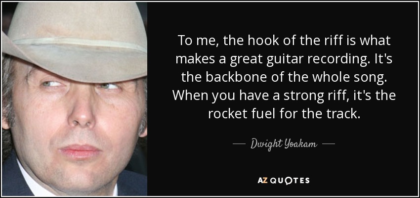 To me, the hook of the riff is what makes a great guitar recording. It's the backbone of the whole song. When you have a strong riff, it's the rocket fuel for the track. - Dwight Yoakam