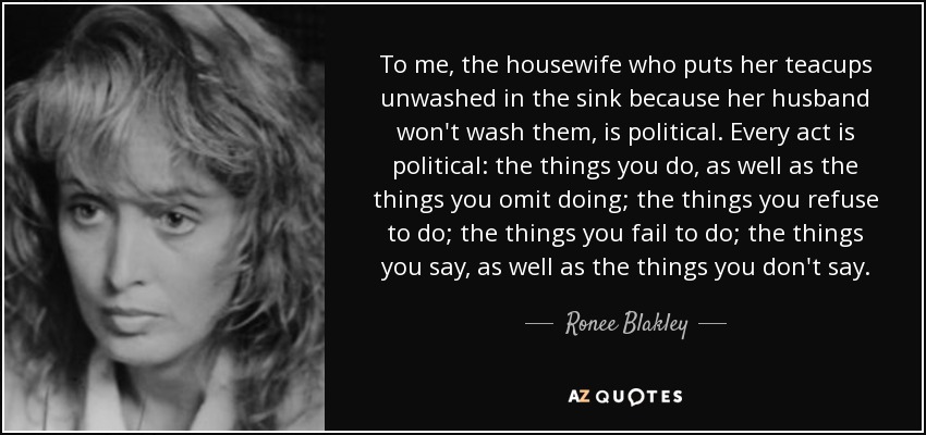 To me, the housewife who puts her teacups unwashed in the sink because her husband won't wash them, is political. Every act is political: the things you do, as well as the things you omit doing; the things you refuse to do; the things you fail to do; the things you say, as well as the things you don't say. - Ronee Blakley