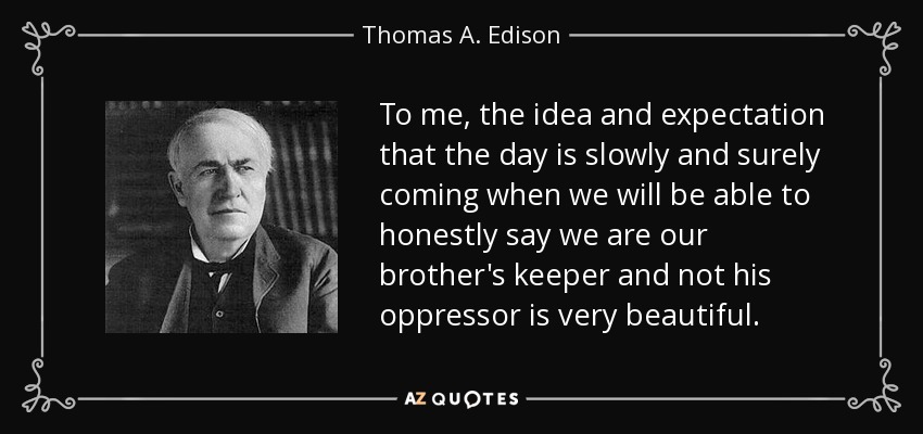 To me, the idea and expectation that the day is slowly and surely coming when we will be able to honestly say we are our brother's keeper and not his oppressor is very beautiful . - Thomas A. Edison