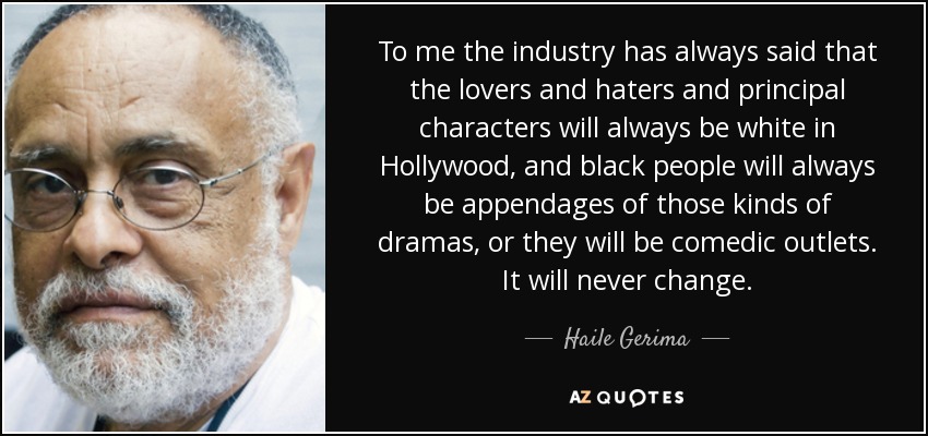 To me the industry has always said that the lovers and haters and principal characters will always be white in Hollywood, and black people will always be appendages of those kinds of dramas, or they will be comedic outlets. It will never change. - Haile Gerima