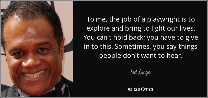To me, the job of a playwright is to explore and bring to light our lives. You can't hold back; you have to give in to this. Sometimes, you say things people don't want to hear. - Ted Lange