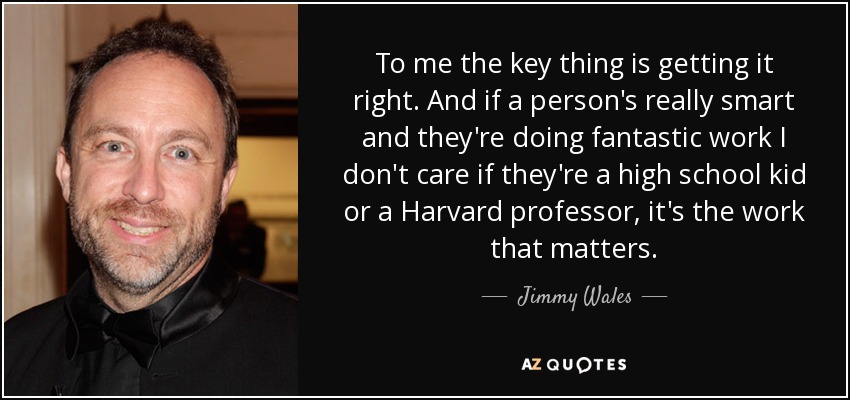 To me the key thing is getting it right. And if a person's really smart and they're doing fantastic work I don't care if they're a high school kid or a Harvard professor, it's the work that matters. - Jimmy Wales