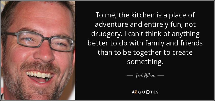 To me, the kitchen is a place of adventure and entirely fun, not drudgery. I can't think of anything better to do with family and friends than to be together to create something. - Ted Allen