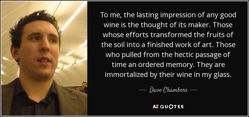 To me, the lasting impression of any good wine is the thought of its maker. Those whose efforts transformed the fruits of the soil into a finished work of art. Those who pulled from the hectic passage of time an ordered memory. They are immortalized by their wine in my glass. - Dave Chambers