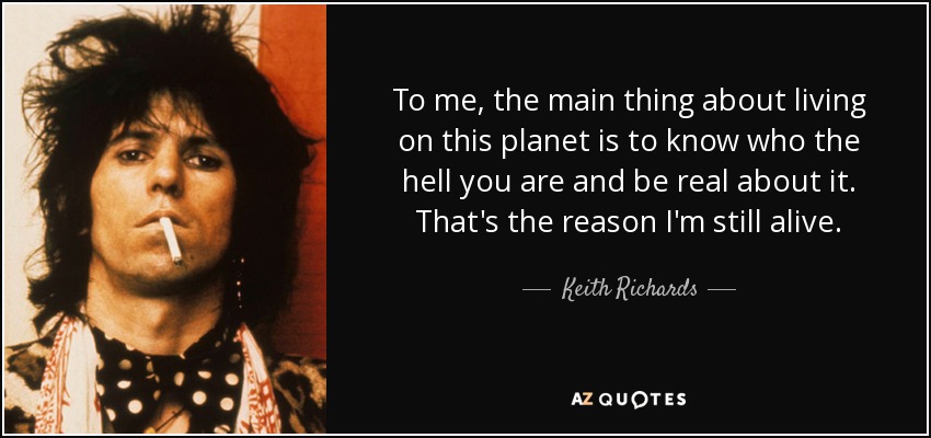 To me, the main thing about living on this planet is to know who the hell you are and be real about it. That's the reason I'm still alive. - Keith Richards