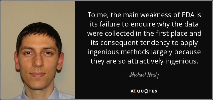 To me, the main weakness of EDA is its failure to enquire why the data were collected in the first place and its consequent tendency to apply ingenious methods largely because they are so attractively ingenious. - Michael Healy