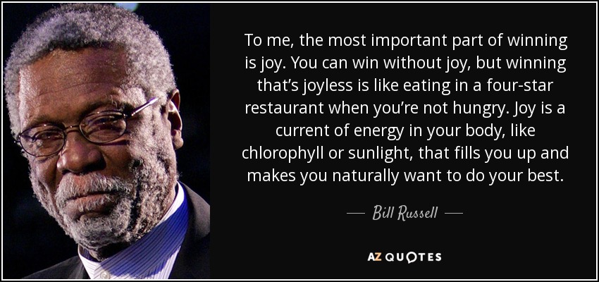 To me, the most important part of winning is joy. You can win without joy, but winning that’s joyless is like eating in a four-star restaurant when you’re not hungry. Joy is a current of energy in your body, like chlorophyll or sunlight, that fills you up and makes you naturally want to do your best. - Bill Russell