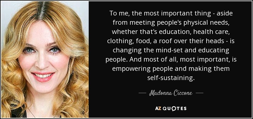 To me, the most important thing - aside from meeting people's physical needs, whether that's education, health care, clothing, food, a roof over their heads - is changing the mind-set and educating people. And most of all, most important, is empowering people and making them self-sustaining. - Madonna Ciccone
