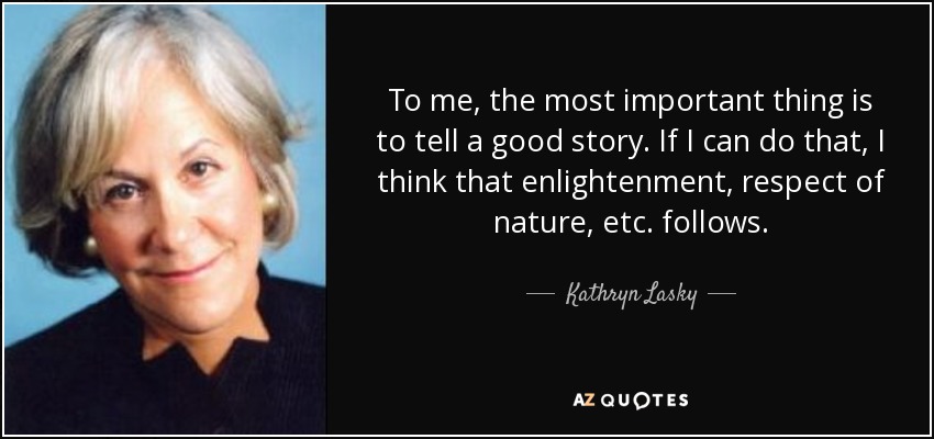 To me, the most important thing is to tell a good story. If I can do that, I think that enlightenment, respect of nature, etc. follows. - Kathryn Lasky