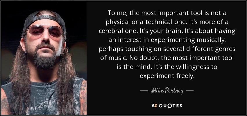 To me, the most important tool is not a physical or a technical one. It's more of a cerebral one. It's your brain. It's about having an interest in experimenting musically, perhaps touching on several different genres of music. No doubt, the most important tool is the mind. It's the willingness to experiment freely. - Mike Portnoy