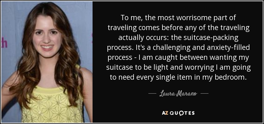 To me, the most worrisome part of traveling comes before any of the traveling actually occurs: the suitcase-packing process. It's a challenging and anxiety-filled process - I am caught between wanting my suitcase to be light and worrying I am going to need every single item in my bedroom. - Laura Marano