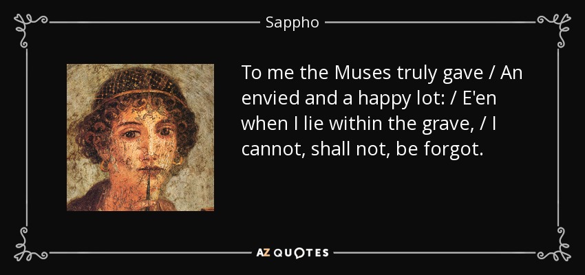 To me the Muses truly gave / An envied and a happy lot: / E'en when I lie within the grave, / I cannot, shall not, be forgot. - Sappho