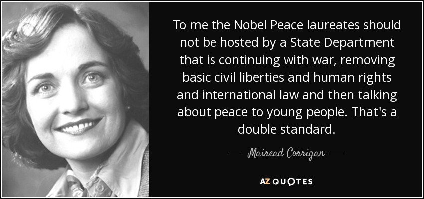 To me the Nobel Peace laureates should not be hosted by a State Department that is continuing with war, removing basic civil liberties and human rights and international law and then talking about peace to young people. That's a double standard. - Mairead Corrigan