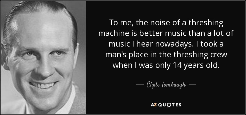 To me, the noise of a threshing machine is better music than a lot of music I hear nowadays. I took a man's place in the threshing crew when I was only 14 years old. - Clyde Tombaugh