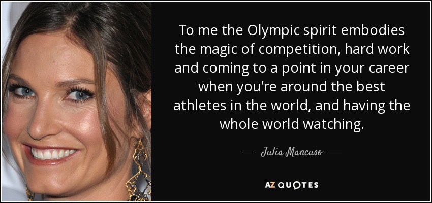 To me the Olympic spirit embodies the magic of competition, hard work and coming to a point in your career when you're around the best athletes in the world, and having the whole world watching. - Julia Mancuso