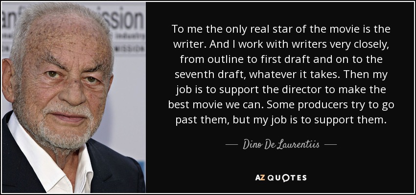 To me the only real star of the movie is the writer. And I work with writers very closely, from outline to first draft and on to the seventh draft, whatever it takes. Then my job is to support the director to make the best movie we can. Some producers try to go past them, but my job is to support them. - Dino De Laurentiis