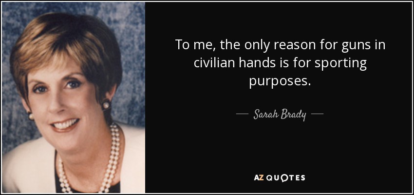 To me, the only reason for guns in civilian hands is for sporting purposes. - Sarah Brady