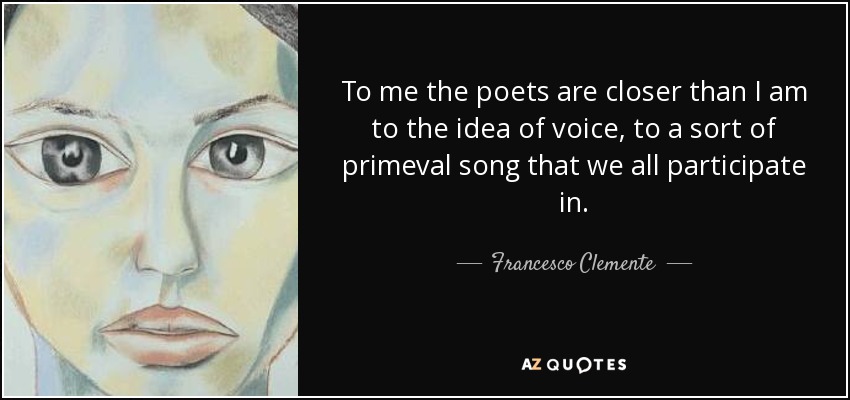 To me the poets are closer than I am to the idea of voice, to a sort of primeval song that we all participate in. - Francesco Clemente