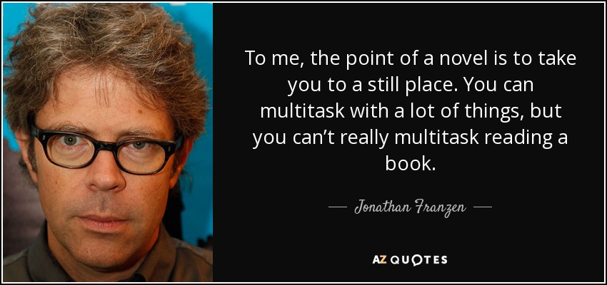 To me, the point of a novel is to take you to a still place. You can multitask with a lot of things, but you can’t really multitask reading a book. - Jonathan Franzen