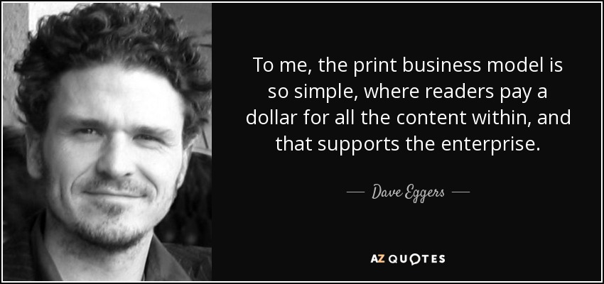 To me, the print business model is so simple, where readers pay a dollar for all the content within, and that supports the enterprise. - Dave Eggers