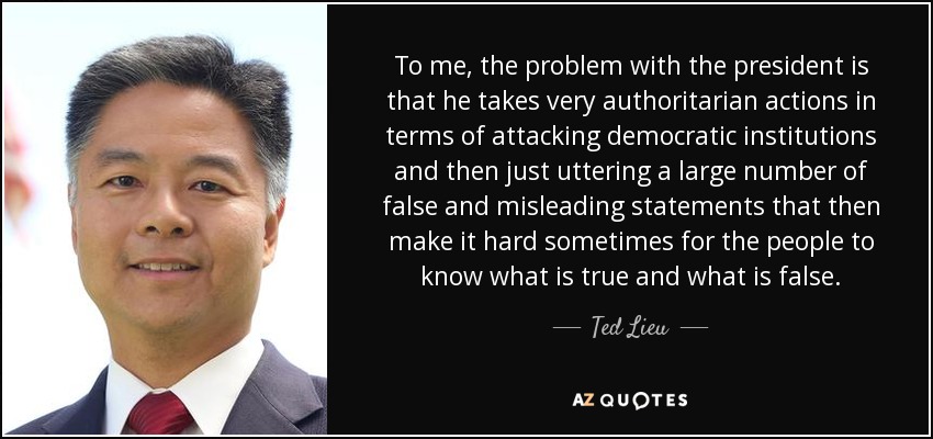 To me, the problem with the president is that he takes very authoritarian actions in terms of attacking democratic institutions and then just uttering a large number of false and misleading statements that then make it hard sometimes for the people to know what is true and what is false. - Ted Lieu
