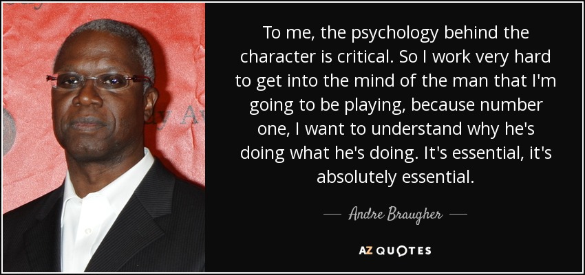To me, the psychology behind the character is critical. So I work very hard to get into the mind of the man that I'm going to be playing, because number one, I want to understand why he's doing what he's doing. It's essential, it's absolutely essential. - Andre Braugher