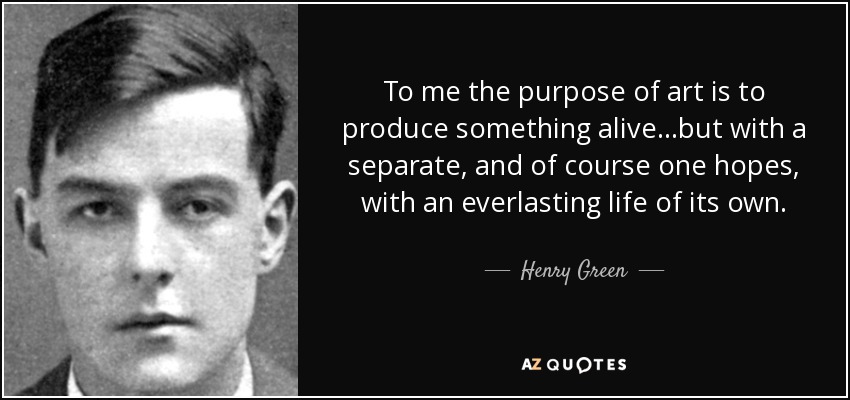 To me the purpose of art is to produce something alive...but with a separate, and of course one hopes, with an everlasting life of its own. - Henry Green